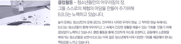 Ŭ��Ȱ�� - û�ҳ�鸸�� ��췯���� ��. �׵� �������� ü���� ������ ����� �ֱ����� B.B.S�� ����ϰ� �ֽ��ϴ�. ���� ��ȭ�� û�ҳ⸸�� ��ȭ ������ �����ϴ� ������ �츮�� ����. �� ������ ���� �ӿ����� B.B.S�� û�ҳ���� �Բ� ��췯���� �� �ӿ��� �ǰ��� ��Ȱ�� ���� �ִ� ��ȸ��  ����� ���� ���Ӿ��� ����ϰ� �ֽ��ϴ�. Ŭ�� Ȱ���� ���� �ǰ��ϰ� �ڽ��� ǥ���ϰ�, ����ü�� �������� ������� û�ҳ���� ���鼭 B.B.S�� ���� ���� û�ҳ⿡�� ���� �پ��� ��ȸ�� �����ؾ� �Ѵٴ� å�Ӱ��� ������ �ֽ��ϴ�.