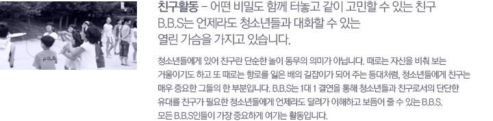 ģ��Ȱ�� - � ��е� �Բ� �ͳ��� ���� ������ �� �ִ� ģ��. B.B.S�� ������ û�ҳ��� ��ȭ�� �� �ִ� ���� ������ ������ �ֽ��ϴ�. û�ҳ�鿡�� �־� ģ���� �ܼ��� ���� ������ �ǹ̰� �ƴմϴ�. ���δ� �ڽ��� ���� ���� �ſ��̱⵵ �ϰ� �� ���δ� �׷θ� ���� ���� �����̰� �Ǿ� �ִ� ���ó��, û�ҳ�鿡�� ģ���� �ſ� �߿��� �׵��� �� �κ��Դϴ�. B.B.S�� 1�� 1 �Ῥ�� ���� û�ҳ��� ģ���μ��� �ܴ��� ���븦 ģ���� �ʿ��� û�ҳ�鿡�� ������ �޷��� �����ϰ� ����� �� �� �ִ� B.B.S ��� B.B.S�ε��� ���� �߿��ϰ� ����� Ȱ���Դϴ�.