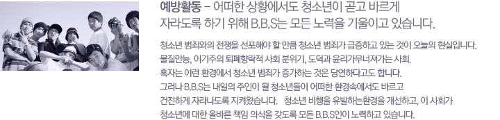 ����Ȱ�� - ��� ��Ȳ������ û�ҳ��� ��� �ٸ��� �ڶ󵵷� �ϱ� ���� B.B.S�� ��� ����� ����̰� �ֽ��ϴ�. û�ҳ� ���˿��� ������ �����ؾ� �� ��ŭ û�ҳ� ���˰� �����ϰ� �ִ� ���� ������ �����Դϴ�. ��������, �̱����� ��������� ��ȸ ������, ������ ���������������� ��ȸ. Ȥ�ڴ� �̷� ȯ�濡�� û�ҳ� ���˰� �����ϴ� ���� �翬�ϴٰ��� �մϴ�. �׷��� B.B.S�� ������ ������ �� û�ҳ���� ��� ȯ��ӿ����� �ٸ��� �����ϰ� �ڶ󳪵��� ���ѿԽ��ϴ�. û�ҳ� ������ �����ϴ�ȯ���� �����ϰ�, �� ��ȸ�� û�ҳ⿡ ���� �ùٸ� å�� �ǽ��� ������ ��� B.B.S���� ����ϰ� �ֽ��ϴ�.