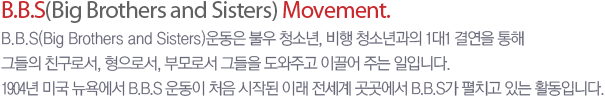 B.B.S(Big Brothers and Sisters) Movement. - B.B.S(Big Brothers and Sisters) ��� �ҿ� û�ҳ�, ����û�ҳ���� 1��1 �Ῥ�� ���� �׵��� ģ���μ�, �����μ�, �θ�μ� �׵��� �����ְ� �̲��� �ִ� ���Դϴ�. 1904�� �̱� ���忡�� B.B.S ��� ó�� ���۵� �̷� ������ �������� B.B.S�� ��ġ�� �ִ� Ȱ���Դϴ�.