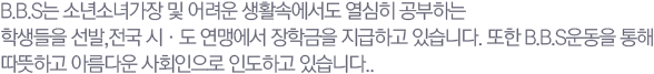 B.B.S�� �ҳ�ҳడ�� �� ����� ��Ȱ�ӿ����� ������ �����ϴ� �л����� ����, ���� ��&middot;�� ���Ϳ��� ���б��� �����ϰ� �ֽ��ϴ�. ���� B.B.S ��� ���� �����ϰ� �Ƹ��ٿ� ��ȸ������ �ε��ϰ� �ֽ��ϴ�.